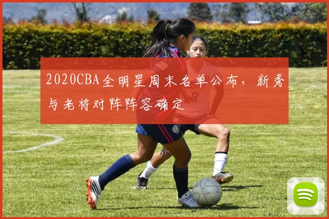 2020CBA全明星周末名单公布,新秀与老将对阵阵容确定