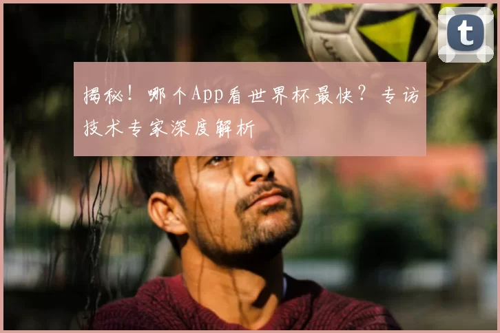 揭秘！哪个App看世界杯最快？专访技术专家深度解析