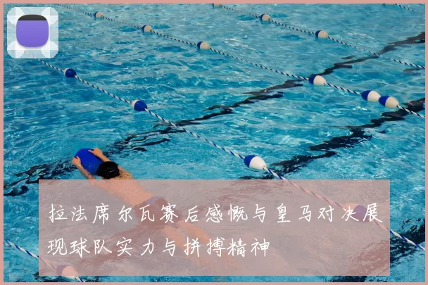 拉法席尔瓦赛后感慨与皇马对决展现球队实力与拼搏精神
