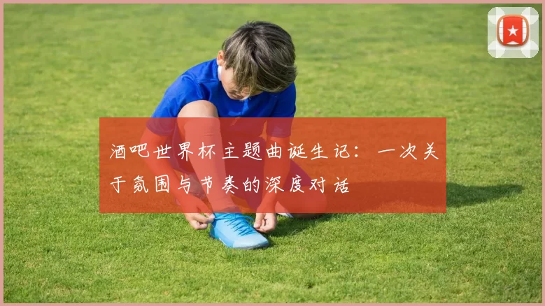 酒吧世界杯主题曲诞生记：一次关于氛围与节奏的深度对话