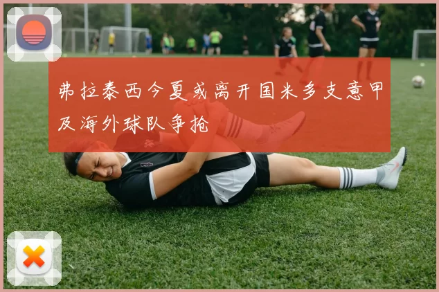 弗拉泰西今夏或离开国米多支意甲及海外球队争抢
