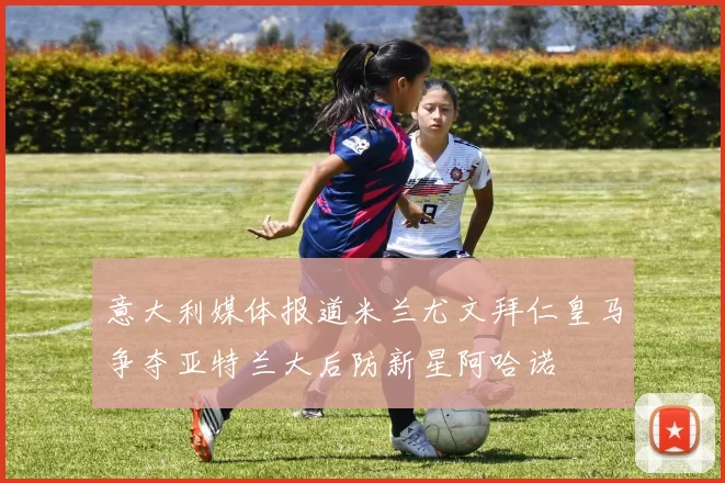 意大利媒体报道米兰尤文拜仁皇马争夺亚特兰大后防新星阿哈诺