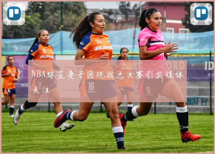 NBA球星妻子团观战总决赛引发媒体关注